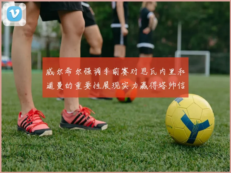 威尔希尔强调季前赛对恩瓦内里和道曼的重要性展现实力赢得塔帅信任