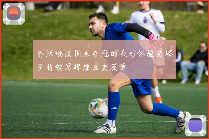 齐沃畅谈国米夺冠的美妙体验劳塔罗将续写辉煌历史篇章