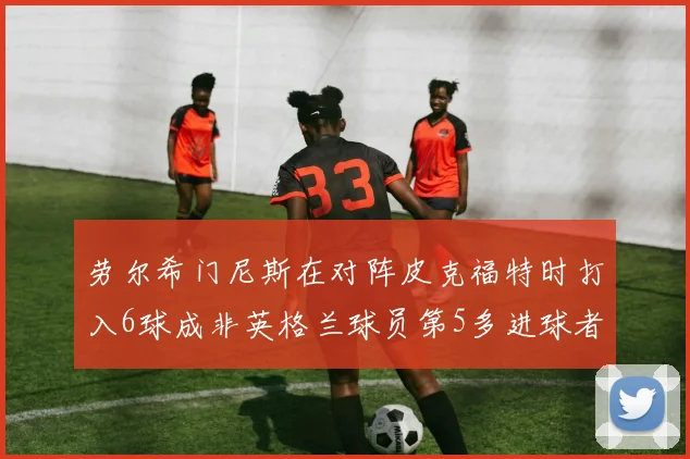 劳尔希门尼斯在对阵皮克福特时打入6球成非英格兰球员第5多进球者