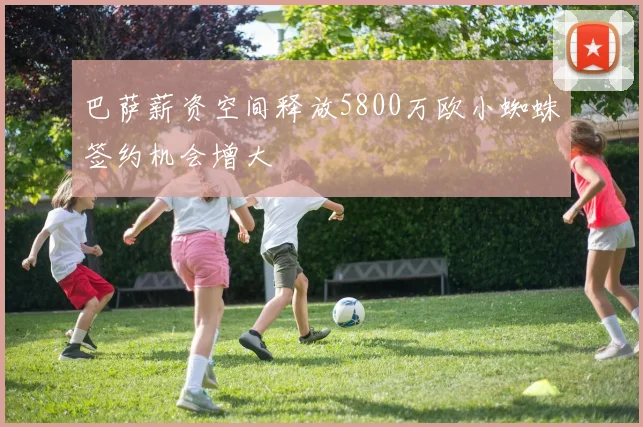 巴萨薪资空间释放5800万欧小蜘蛛签约机会增大