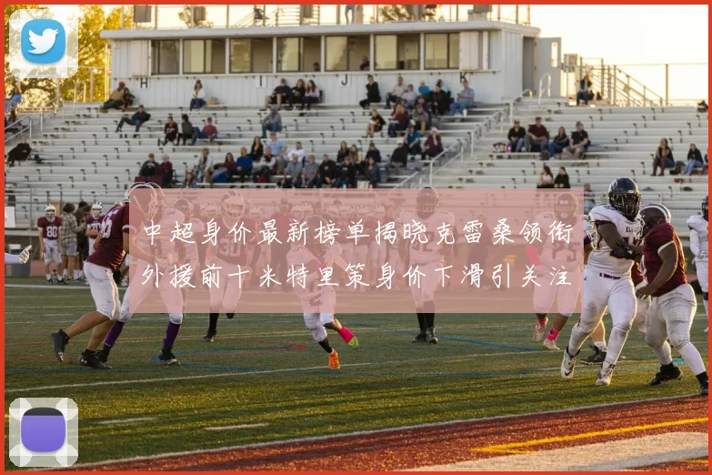 中超身价最新榜单揭晓克雷桑领衔外援前十米特里策身价下滑引关注