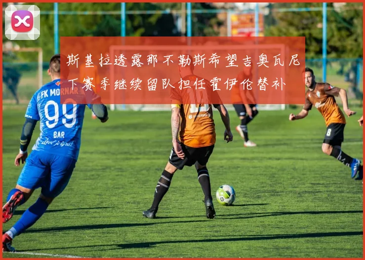 斯基拉透露那不勒斯希望吉奥瓦尼下赛季继续留队担任霍伊伦替补