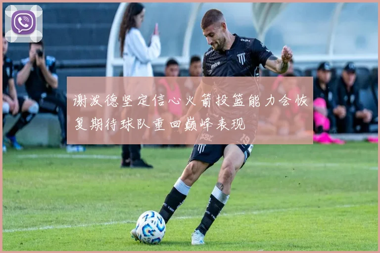 谢泼德坚定信心火箭投篮能力会恢复期待球队重回巅峰表现