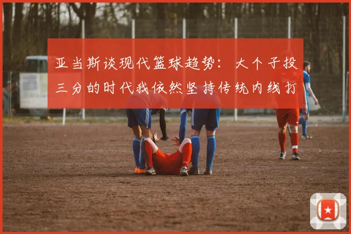 亚当斯谈现代篮球趋势：大个子投三分的时代我依然坚持传统内线打法