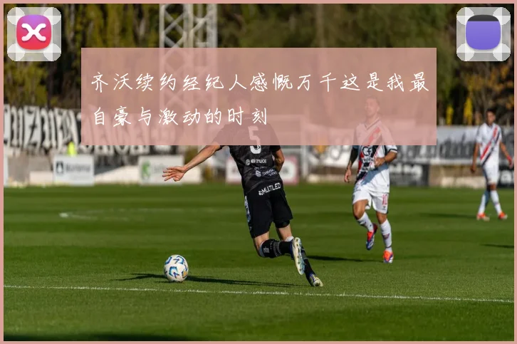 齐沃续约经纪人感慨万千这是我最自豪与激动的时刻