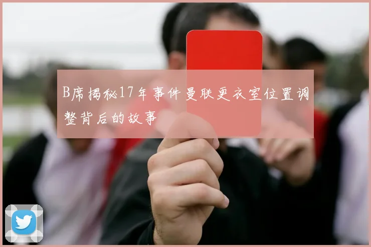 B席揭秘17年事件曼联更衣室位置调整背后的故事