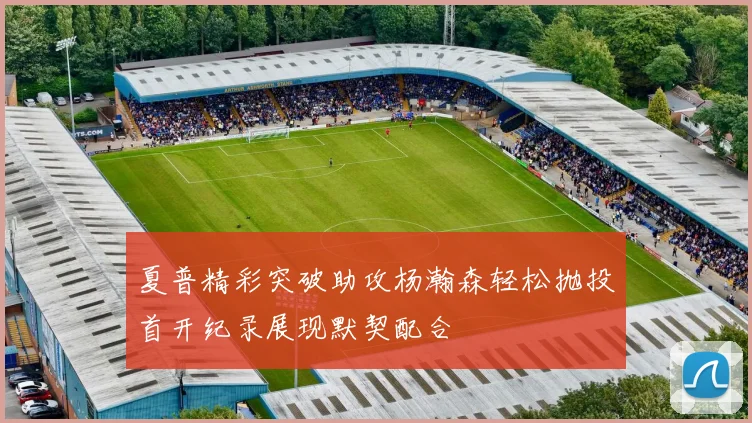 夏普精彩突破助攻杨瀚森轻松抛投首开纪录展现默契配合