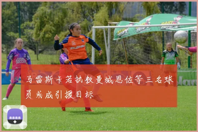 马雷斯卡若执教曼城恩佐等三名球员或成引援目标