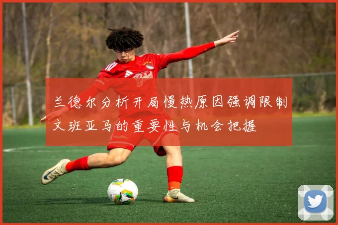 兰德尔分析开局慢热原因强调限制文班亚马的重要性与机会把握