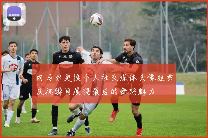 内马尔更换个人社交媒体头像经典庆祝瞬间展现最后的舞蹈魅力