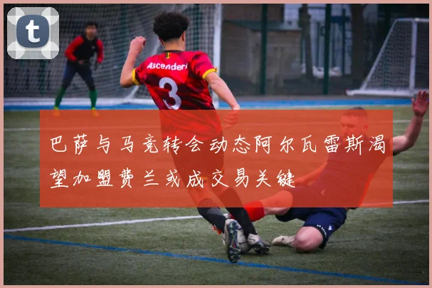 巴萨与马竞转会动态阿尔瓦雷斯渴望加盟费兰或成交易关键
