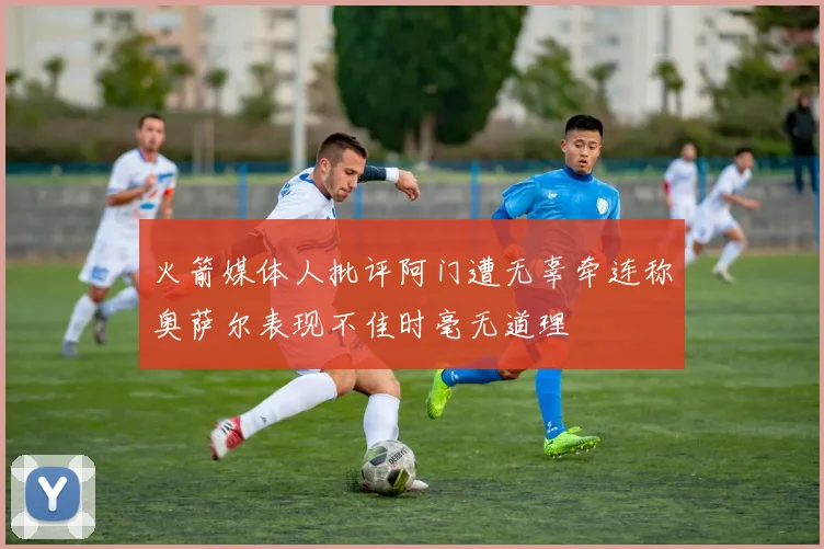 火箭媒体人批评阿门遭无辜牵连称奥萨尔表现不佳时毫无道理