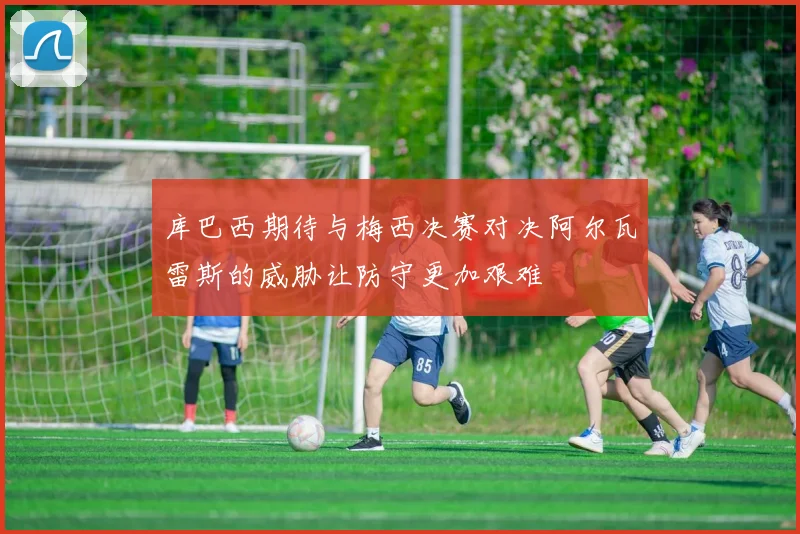 库巴西期待与梅西决赛对决阿尔瓦雷斯的威胁让防守更加艰难