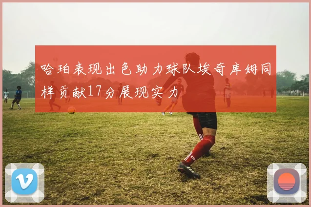 哈珀表现出色助力球队埃奇库姆同样贡献17分展现实力