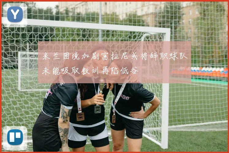 米兰困境加剧富拉尼或将辞职球队未能吸取教训再陷低谷