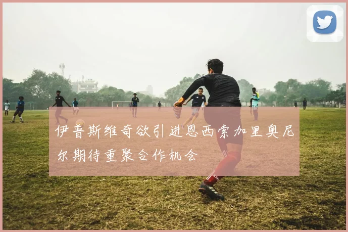 伊普斯维奇欲引进恩西索加里奥尼尔期待重聚合作机会