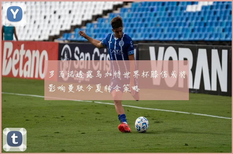 罗马诺透露乌加特世界杯膝伤或将影响曼联今夏转会策略