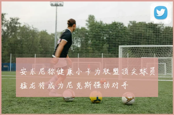 安东尼称健康小卡为联盟顶尖球员猛龙将成为尼克斯强劲对手