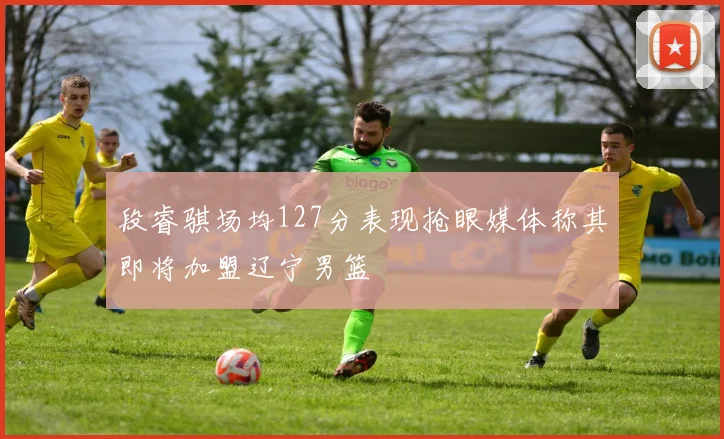 段睿骐场均127分表现抢眼媒体称其即将加盟辽宁男篮
