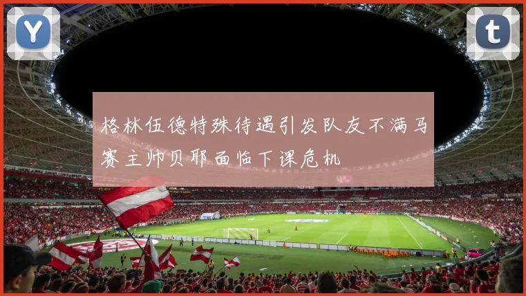 格林伍德特殊待遇引发队友不满马赛主帅贝耶面临下课危机