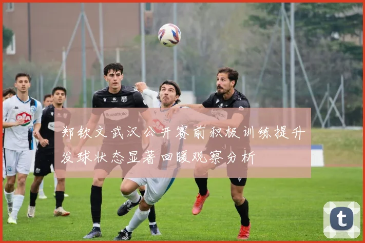 郑钦文武汉公开赛前积极训练提升发球状态显著回暖观察分析