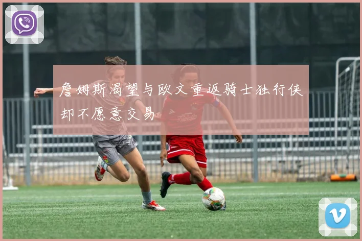 詹姆斯渴望与欧文重返骑士独行侠却不愿意交易