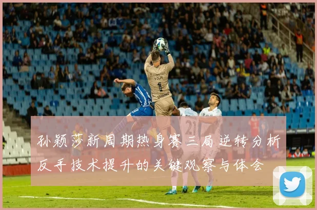 孙颖莎新周期热身赛三局逆转分析反手技术提升的关键观察与体会